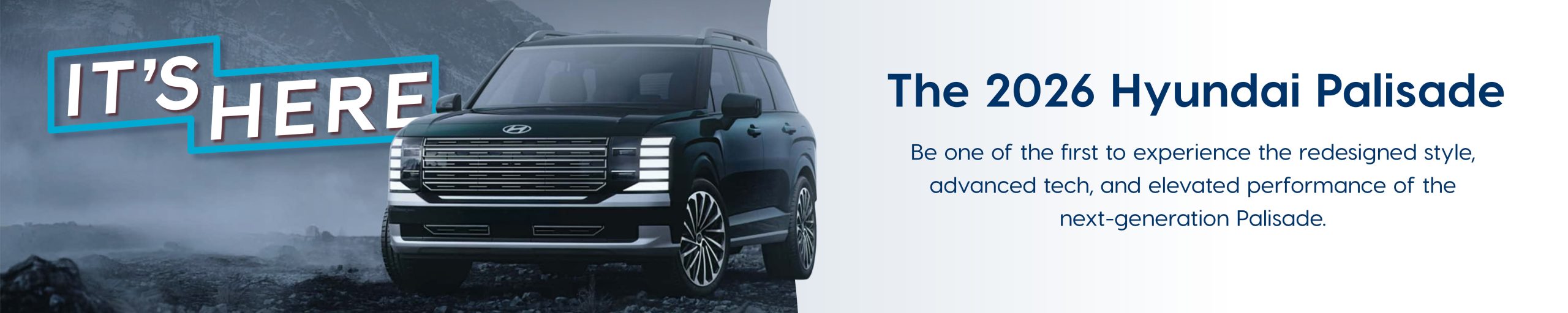 It's Here, the 2026 Hyundai Palisade. Be one of the first to experience the redesigned style, advanced tech, and elevated performance of the next-generation Palisade.